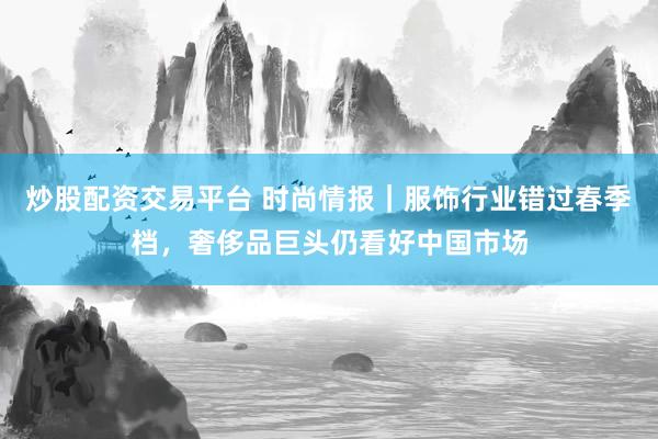 炒股配资交易平台 时尚情报｜服饰行业错过春季档，奢侈品巨头仍看好中国市场