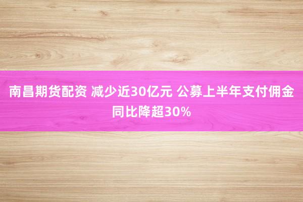 南昌期货配资 减少近30亿元 公募上半年支付佣金同比降超30%