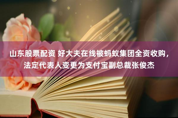 山东股票配资 好大夫在线被蚂蚁集团全资收购，法定代表人变更为支付宝副总裁张俊杰
