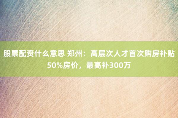 股票配资什么意思 郑州：高层次人才首次购房补贴50%房价，最高补300万