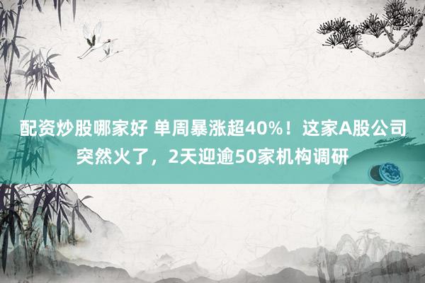 配资炒股哪家好 单周暴涨超40%！这家A股公司突然火了，2天迎逾50家机构调研