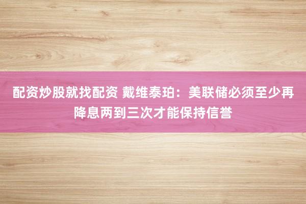 配资炒股就找配资 戴维泰珀：美联储必须至少再降息两到三次才能保持信誉