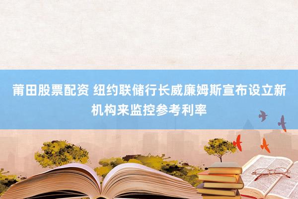 莆田股票配资 纽约联储行长威廉姆斯宣布设立新机构来监控参考利率