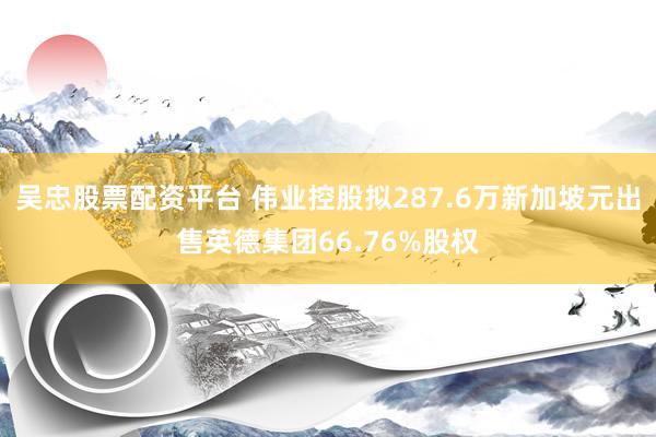 吴忠股票配资平台 伟业控股拟287.6万新加坡元出售英德集团66.76%股权