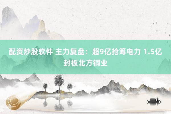 配资炒股软件 主力复盘：超9亿抢筹电力 1.5亿封板北方铜业