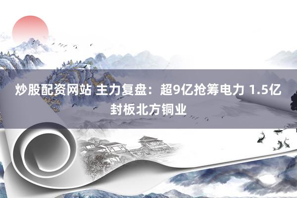 炒股配资网站 主力复盘：超9亿抢筹电力 1.5亿封板北方铜业