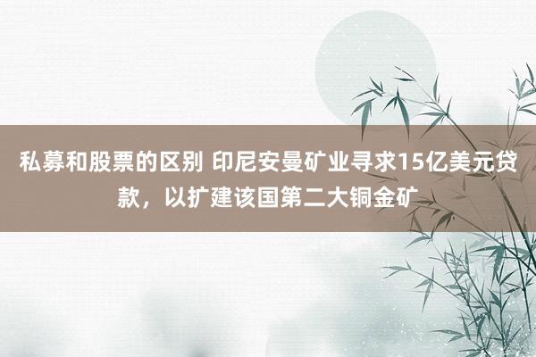 私募和股票的区别 印尼安曼矿业寻求15亿美元贷款，以扩建该国第二大铜金矿