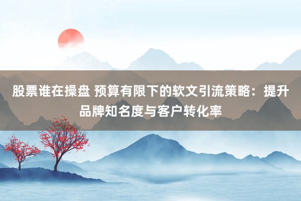 股票谁在操盘 预算有限下的软文引流策略：提升品牌知名度与客户转化率