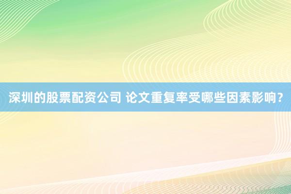 深圳的股票配资公司 论文重复率受哪些因素影响？