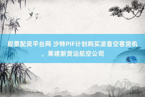 股票配资平台网 沙特PIF计划购买波音空客货机，筹建新货运航空公司