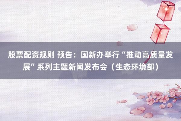 股票配资规则 预告：国新办举行“推动高质量发展”系列主题新闻发布会（生态环境部）