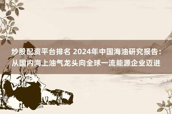 炒股配资平台排名 2024年中国海油研究报告：从国内海上油气龙头向全球一流能源企业迈进