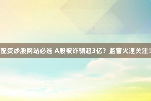 配资炒股网站必选 A股被诈骗超3亿？监管火速关注！