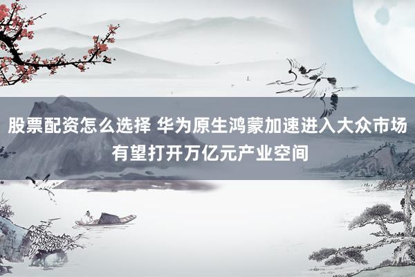 股票配资怎么选择 华为原生鸿蒙加速进入大众市场 有望打开万亿元产业空间