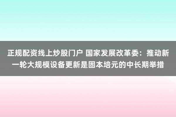 正规配资线上炒股门户 国家发展改革委：推动新一轮大规模设备更新是固本培元的中长期举措