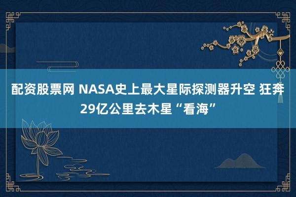 配资股票网 NASA史上最大星际探测器升空 狂奔29亿公里去木星“看海”