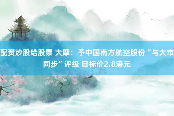 配资炒股给股票 大摩：予中国南方航空股份“与大市同步”评级 目标价2.8港元