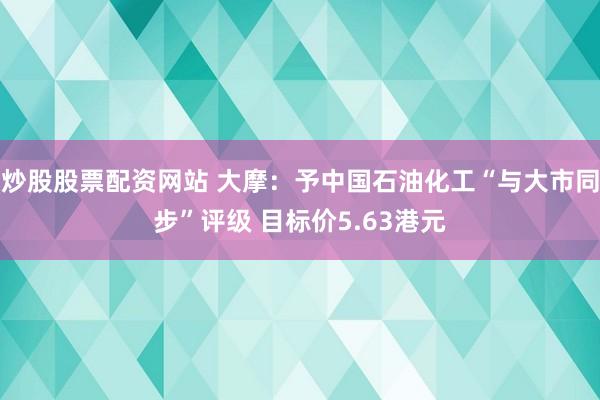 炒股股票配资网站 大摩：予中国石油化工“与大市同步”评级 目标价5.63港元