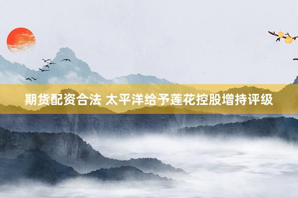 期货配资合法 太平洋给予莲花控股增持评级