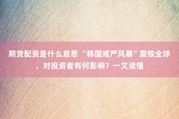 期货配资是什么意思 “韩国戒严风暴”震惊全球，对投资者有何影响？一文读懂