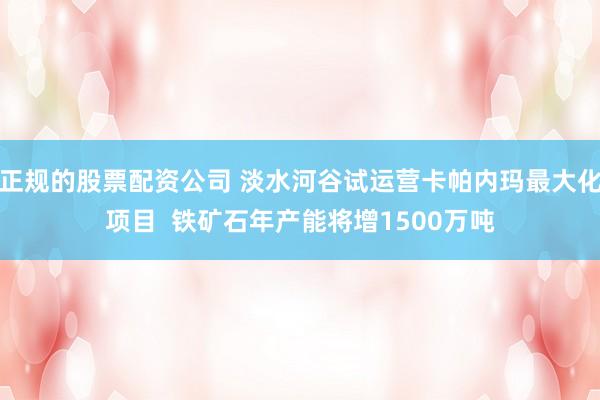 正规的股票配资公司 淡水河谷试运营卡帕内玛最大化项目  铁矿石年产能将增1500万吨