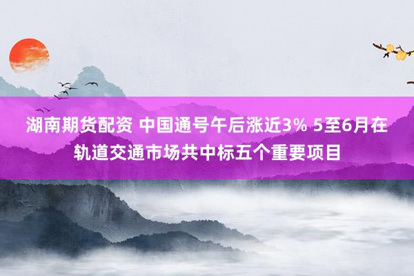 湖南期货配资 中国通号午后涨近3% 5至6月在轨道交通市场共中标五个重要项目