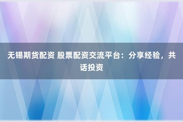 无锡期货配资 股票配资交流平台：分享经验，共话投资