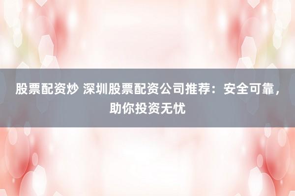 股票配资炒 深圳股票配资公司推荐：安全可靠，助你投资无忧