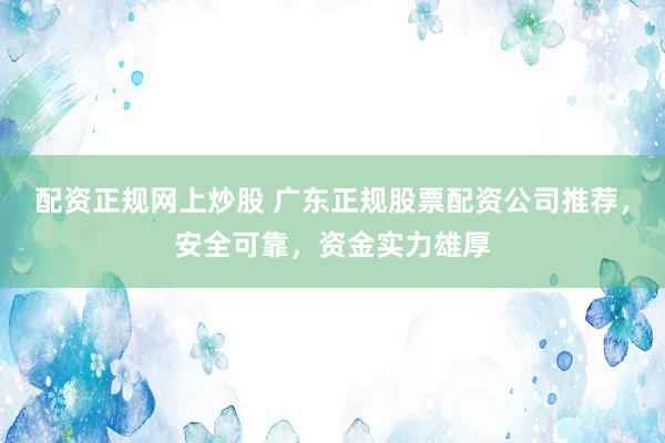 配资正规网上炒股 广东正规股票配资公司推荐，安全可靠，资金实力雄厚