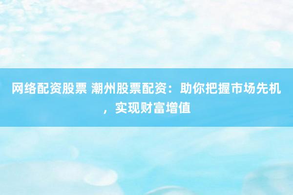 网络配资股票 潮州股票配资：助你把握市场先机，实现财富增值