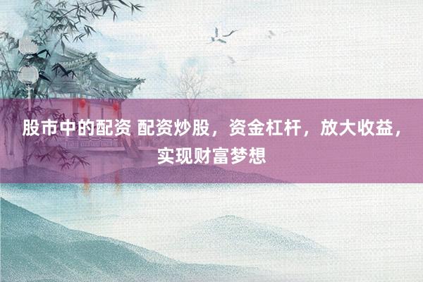股市中的配资 配资炒股，资金杠杆，放大收益，实现财富梦想