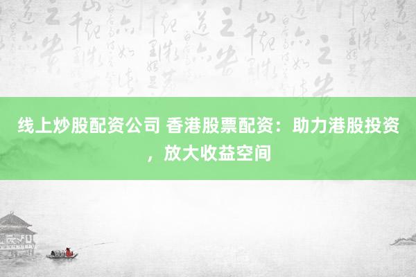 线上炒股配资公司 香港股票配资：助力港股投资，放大收益空间