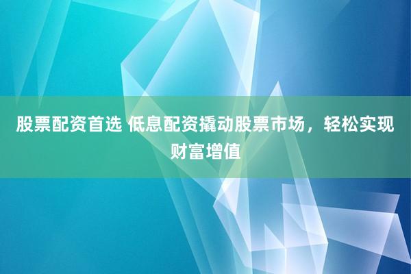 股票配资首选 低息配资撬动股票市场，轻松实现财富增值