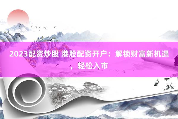 2023配资炒股 港股配资开户：解锁财富新机遇，轻松入市