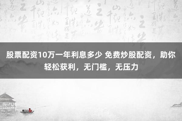 股票配资10万一年利息多少 免费炒股配资，助你轻松获利，无门槛，无压力