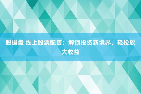 股操盘 线上股票配资：解锁投资新境界，轻松放大收益