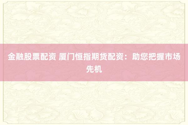 金融股票配资 厦门恒指期货配资：助您把握市场先机