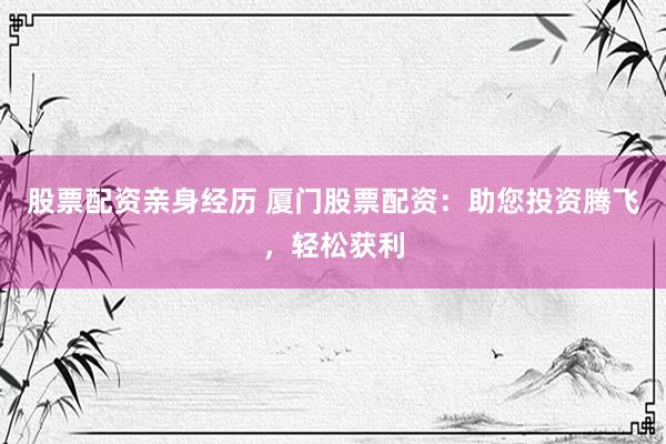 股票配资亲身经历 厦门股票配资：助您投资腾飞，轻松获利
