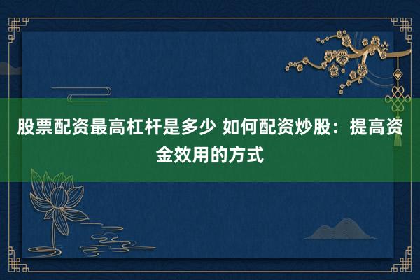 股票配资最高杠杆是多少 如何配资炒股：提高资金效用的方式