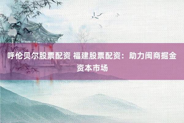 呼伦贝尔股票配资 福建股票配资：助力闽商掘金资本市场