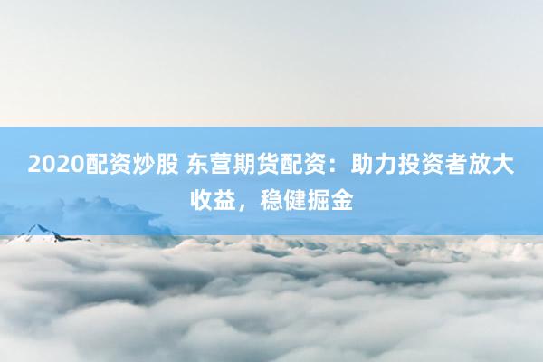 2020配资炒股 东营期货配资：助力投资者放大收益，稳健掘金