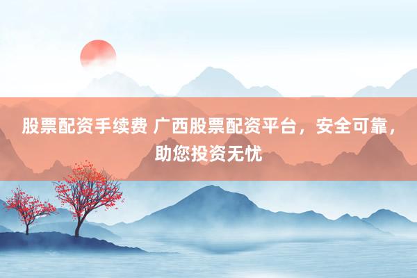 股票配资手续费 广西股票配资平台，安全可靠，助您投资无忧