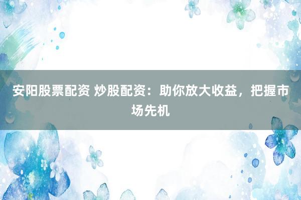 安阳股票配资 炒股配资：助你放大收益，把握市场先机