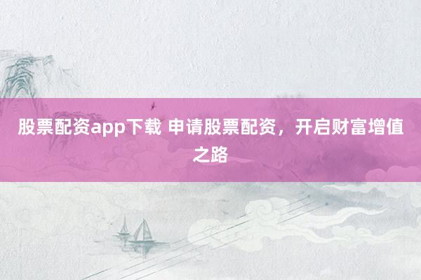 股票配资app下载 申请股票配资，开启财富增值之路