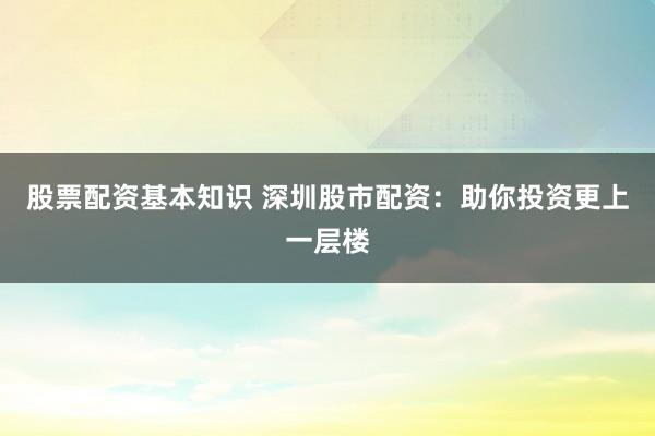股票配资基本知识 深圳股市配资：助你投资更上一层楼