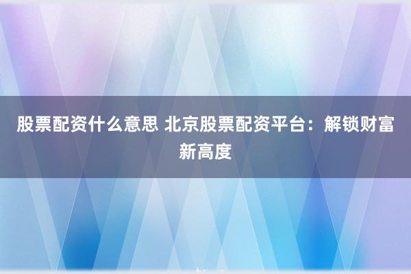 股票配资什么意思 北京股票配资平台：解锁财富新高度