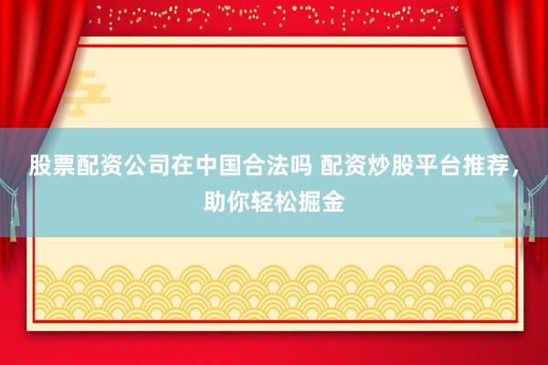 股票配资公司在中国合法吗 配资炒股平台推荐，助你轻松掘金