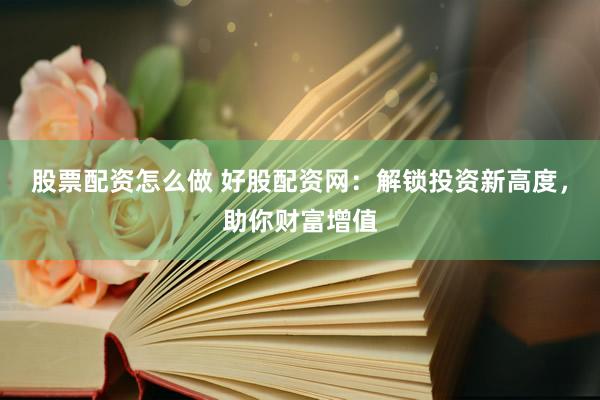 股票配资怎么做 好股配资网：解锁投资新高度，助你财富增值