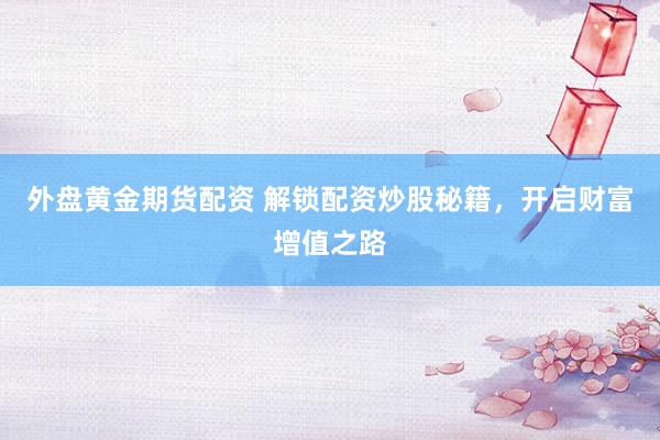 外盘黄金期货配资 解锁配资炒股秘籍，开启财富增值之路