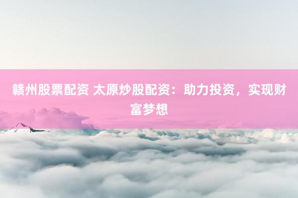 赣州股票配资 太原炒股配资：助力投资，实现财富梦想